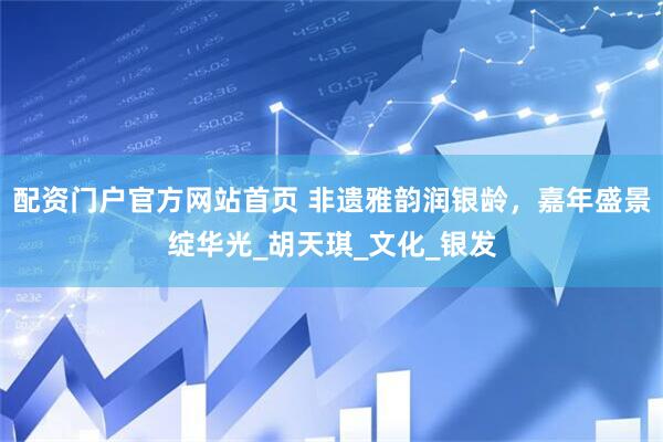 配资门户官方网站首页 非遗雅韵润银龄，嘉年盛景绽华光_胡天琪_文化_银发