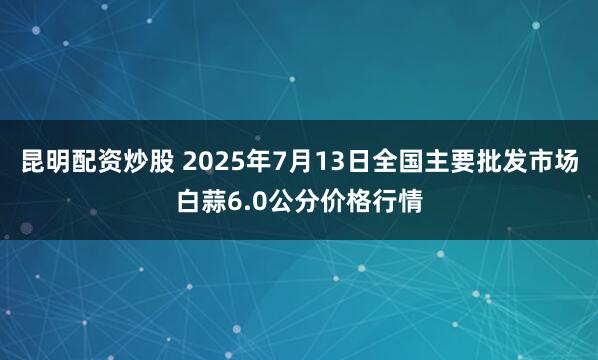 昆明配资炒股 2025年7月13日全国主要批发市场白蒜6.0公分价格行情