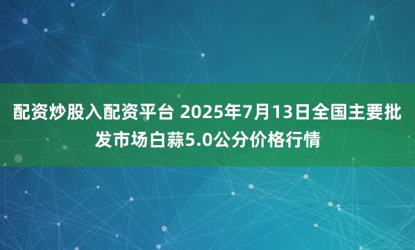 配资炒股入配资平台 2025年7月13日全国主要批发市场白蒜5.0公分价格行情