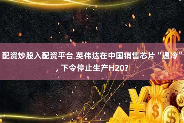 配资炒股入配资平台 英伟达在中国销售芯片“遇冷”, 下令停止生产H20?