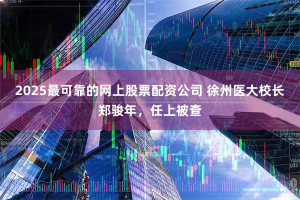2025最可靠的网上股票配资公司 徐州医大校长郑骏年，任上被查
