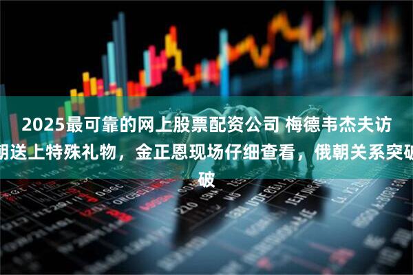 2025最可靠的网上股票配资公司 梅德韦杰夫访朝送上特殊礼物，金正恩现场仔细查看，俄朝关系突破