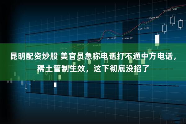 昆明配资炒股 美官员急称电话打不通中方电话，稀土管制生效，这下彻底没招了