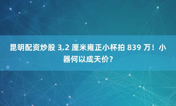 昆明配资炒股 3.2 厘米雍正小杯拍 839 万！小器何以成天价？