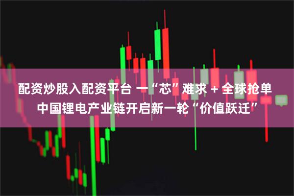 配资炒股入配资平台 一“芯”难求 + 全球抢单 中国锂电产业链开启新一轮“价值跃迁”